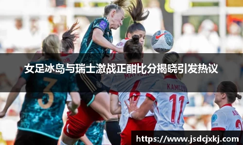 女足冰岛与瑞士激战正酣比分揭晓引发热议