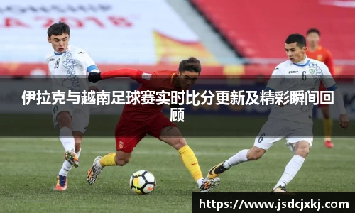 伊拉克与越南足球赛实时比分更新及精彩瞬间回顾